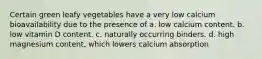 Certain green leafy vegetables have a very low calcium bioavailability due to the presence of a. low calcium content. b. low vitamin D content. c. naturally occurring binders. d. high magnesium content, which lowers calcium absorption