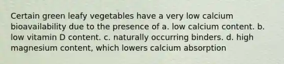 Certain green leafy vegetables have a very low calcium bioavailability due to the presence of a. low calcium content. b. low vitamin D content. c. naturally occurring binders. d. high magnesium content, which lowers calcium absorption