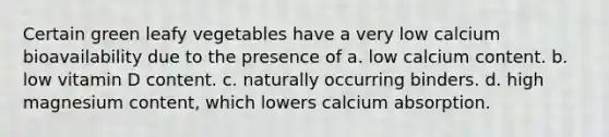 Certain green leafy vegetables have a very low calcium bioavailability due to the presence of a. low calcium content. b. low vitamin D content. c. naturally occurring binders. d. high magnesium content, which lowers calcium absorption.