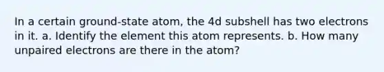 In a certain ground-state atom, the 4d subshell has two electrons in it. a. Identify the element this atom represents. b. How many unpaired electrons are there in the atom?