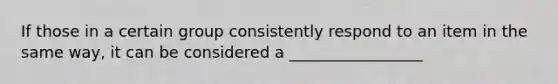 If those in a certain group consistently respond to an item in the same way, it can be considered a _________________