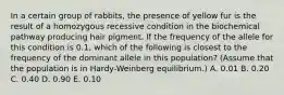 In a certain group of rabbits, the presence of yellow fur is the result of a homozygous recessive condition in the biochemical pathway producing hair pigment. If the frequency of the allele for this condition is 0.1, which of the following is closest to the frequency of the dominant allele in this population? (Assume that the population is in Hardy-Weinberg equilibrium.) A. 0.01 B. 0.20 C. 0.40 D. 0.90 E. 0.10