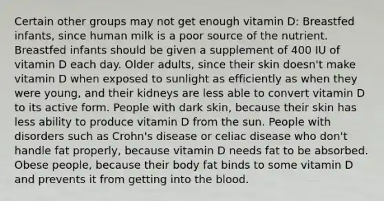 Certain other groups may not get enough vitamin D: Breastfed infants, since human milk is a poor source of the nutrient. Breastfed infants should be given a supplement of 400 IU of vitamin D each day. Older adults, since their skin doesn't make vitamin D when exposed to sunlight as efficiently as when they were young, and their kidneys are less able to convert vitamin D to its active form. People with dark skin, because their skin has less ability to produce vitamin D from the sun. People with disorders such as Crohn's disease or celiac disease who don't handle fat properly, because vitamin D needs fat to be absorbed. Obese people, because their body fat binds to some vitamin D and prevents it from getting into the blood.