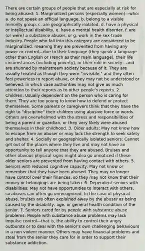 There are certain groups of people that are especially at risk for being abused: 1. Marginalized persons (especially women)—who: a. do not speak an official language, b. belong to a visible minority group, c. are geographically isolated, d. have a physical or intellectual disability, e. have a mental health disorder, f. are (or were) a substance abuser, or g. work in the sex-trade industry. People who fall into this category are considered to be marginalized, meaning they are prevented from having any power or control—due to their language (they speak a language other than English or French as their main language), their life circumstances (including poverty), or their role in society—and are shunned by mainstream society because of it. They are usually treated as though they were "invisible," and they often feel powerless to report abuse, or they may not be understood or believed, in which case authorities may not give as much attention to their reports as to other people's reports. 2. Children: Usually dependent on the person who is caring for them. They are too young to know how to defend or protect themselves. Some parents or caregivers think that they have the right to "discipline" their children using abusive force or words. Others are overwhelmed with the stress and responsibilities of being a parent or guardian, or they very likely were abused themselves in their childhood. 3. Older adults: May not know how to escape from an abuser or may lack the strength to seek safety and shelter. 4. Socially or geographically isolated seniors: Cannot get out of the places where they live and may not have an opportunity to tell anyone that they are abused. Bruises and other obvious physical signs might also go unnoticed if these older seniors are prevented from having contact with others. 5. Seniors with reduced cognitive capacity: May not know or remember that they have been abused. They may no longer have control over their finances, so they may not know that their money or belongings are being taken. 6. Dependent seniors with disabilities: May not have opportunities to interact with others, so abuses can often go unrecognized. In the case of physical abuse, bruises are often explained away by the abuser as being caused by the disability, age, or general health condition of the senior. 7. Seniors cared for by people with substance abuse problems: People with substance abuse problems may lack impulse control—that is, the ability to control their angry outbursts or to deal with the senior's own challenging behaviours in a non violent manner. Others may have financial problems and steal from the senior they care for in order to support their substance addiction.