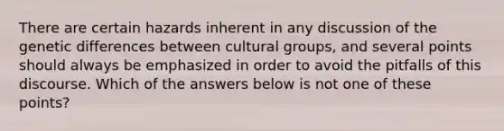 There are certain hazards inherent in any discussion of the genetic differences between cultural groups, and several points should always be emphasized in order to avoid the pitfalls of this discourse. Which of the answers below is not one of these points?