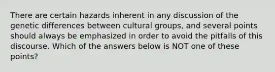 There are certain hazards inherent in any discussion of the genetic differences between cultural groups, and several points should always be emphasized in order to avoid the pitfalls of this discourse. Which of the answers below is NOT one of these points?