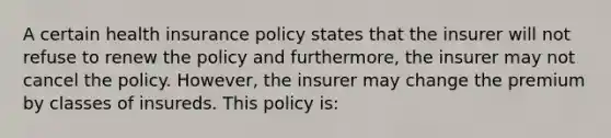 A certain health insurance policy states that the insurer will not refuse to renew the policy and furthermore, the insurer may not cancel the policy. However, the insurer may change the premium by classes of insureds. This policy is: