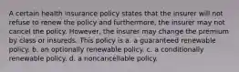 A certain health insurance policy states that the insurer will not refuse to renew the policy and furthermore, the insurer may not cancel the policy. However, the insurer may change the premium by class or insureds. This policy is a. a guaranteed renewable policy. b. an optionally renewable policy. c. a conditionally renewable policy. d. a noncancellable policy.