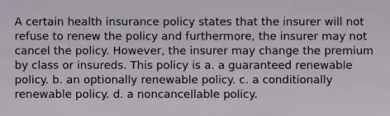 A certain health insurance policy states that the insurer will not refuse to renew the policy and furthermore, the insurer may not cancel the policy. However, the insurer may change the premium by class or insureds. This policy is a. a guaranteed renewable policy. b. an optionally renewable policy. c. a conditionally renewable policy. d. a noncancellable policy.