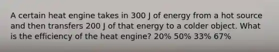 A certain heat engine takes in 300 J of energy from a hot source and then transfers 200 J of that energy to a colder object. What is the efficiency of the heat engine? 20% 50% 33% 67%