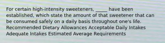 For certain high-intensity sweeteners, _____ have been established, which state the amount of that sweetener that can be consumed safely on a daily basis throughout one's life. Recommended Dietary Allowances Acceptable Daily Intakes Adequate Intakes Estimated Average Requirements