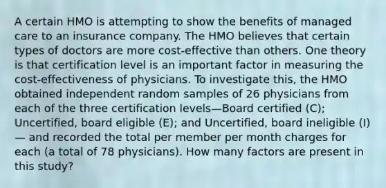 A certain HMO is attempting to show the benefits of managed care to an insurance company. The HMO believes that certain types of doctors are more cost-effective than others. One theory is that certification level is an important factor in measuring the cost-effectiveness of physicians. To investigate this, the HMO obtained independent random samples of 26 physicians from each of the three certification levels—Board certified (C); Uncertified, board eligible (E); and Uncertified, board ineligible (I)— and recorded the total per member per month charges for each (a total of 78 physicians). How many factors are present in this study?