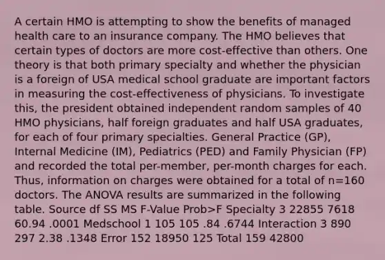 A certain HMO is attempting to show the benefits of managed health care to an insurance company. The HMO believes that certain types of doctors are more cost-effective than others. One theory is that both primary specialty and whether the physician is a foreign of USA medical school graduate are important factors in measuring the cost-effectiveness of physicians. To investigate this, the president obtained independent random samples of 40 HMO physicians, half foreign graduates and half USA graduates, for each of four primary specialties. General Practice (GP), Internal Medicine (IM), Pediatrics (PED) and Family Physician (FP) and recorded the total per-member, per-month charges for each. Thus, information on charges were obtained for a total of n=160 doctors. The ANOVA results are summarized in the following table. Source df SS MS F-Value Prob>F Specialty 3 22855 7618 60.94 .0001 Medschool 1 105 105 .84 .6744 Interaction 3 890 297 2.38 .1348 Error 152 18950 125 Total 159 42800