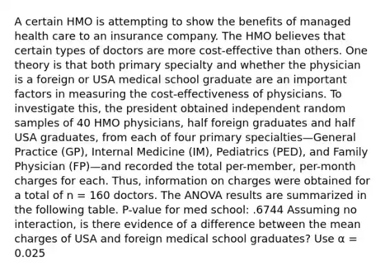 A certain HMO is attempting to show the benefits of managed health care to an insurance company. The HMO believes that certain types of doctors are more cost-effective than others. One theory is that both primary specialty and whether the physician is a foreign or USA medical school graduate are an important factors in measuring the cost-effectiveness of physicians. To investigate this, the president obtained independent random samples of 40 HMO physicians, half foreign graduates and half USA graduates, from each of four primary specialties—General Practice (GP), Internal Medicine (IM), Pediatrics (PED), and Family Physician (FP)—and recorded the total per-member, per-month charges for each. Thus, information on charges were obtained for a total of n = 160 doctors. The ANOVA results are summarized in the following table. P-value for med school: .6744 Assuming no interaction, is there evidence of a difference between the mean charges of USA and foreign medical school graduates? Use α = 0.025