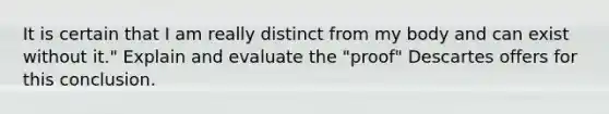 It is certain that I am really distinct from my body and can exist without it." Explain and evaluate the "proof" Descartes offers for this conclusion.