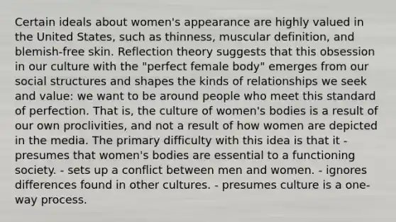 Certain ideals about women's appearance are highly valued in the United States, such as thinness, muscular definition, and blemish-free skin. Reflection theory suggests that this obsession in our culture with the "perfect female body" emerges from our social structures and shapes the kinds of relationships we seek and value: we want to be around people who meet this standard of perfection. That is, the culture of women's bodies is a result of our own proclivities, and not a result of how women are depicted in the media. The primary difficulty with this idea is that it - presumes that women's bodies are essential to a functioning society. - sets up a conflict between men and women. - ignores differences found in other cultures. - presumes culture is a one-way process.