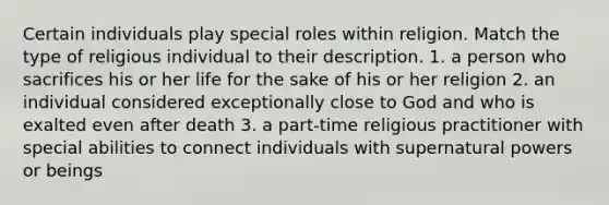 Certain individuals play special roles within religion. Match the type of religious individual to their description. 1. a person who sacrifices his or her life for the sake of his or her religion 2. an individual considered exceptionally close to God and who is exalted even after death 3. a part-time religious practitioner with special abilities to connect individuals with supernatural powers or beings