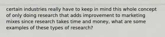 certain industries really have to keep in mind this whole concept of only doing research that adds improvement to marketing mixes since research takes time and money, what are some examples of these types of research?