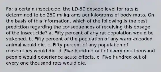 For a certain insecticide, the LD-50 dosage level for rats is determined to be 250 milligrams per kilograms of body mass. On the basis of this information, which of the following is the best prediction regarding the consequences of receiving this dosage of the insecticide? a. Fifty percent of any rat population would be sickened. b. Fifty percent of the population of any warm-blooded animal would die. c. Fifty percent of any population of mosquitoes would die. d. Five hundred out of every one thousand people would experience acute effects. e. Five hundred out of every one thousand rats would die.