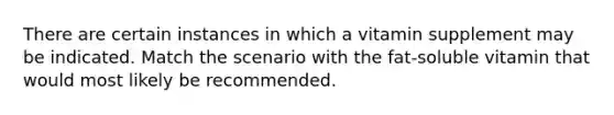 There are certain instances in which a vitamin supplement may be indicated. Match the scenario with the fat-soluble vitamin that would most likely be recommended.