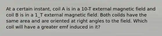 At a certain instant, coil A is in a 10-T external magnetic field and coil B is in a 1_T external magnetic field. Both coilds have the same area and are oriented at <a href='https://www.questionai.com/knowledge/kIh722csLJ-right-angle' class='anchor-knowledge'>right angle</a>s to the field. Which coil will have a greater emf induced in it?