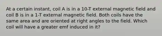 At a certain instant, coil A is in a 10-T external magnetic field and coil B is in a 1-T external magnetic field. Both coils have the same area and are oriented at <a href='https://www.questionai.com/knowledge/kIh722csLJ-right-angle' class='anchor-knowledge'>right angle</a>s to the field. Which coil will have a greater emf induced in it?