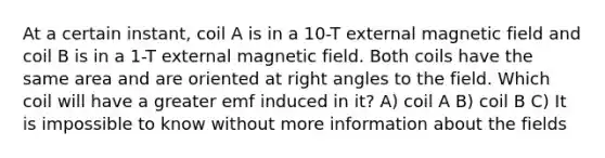 At a certain instant, coil A is in a 10-T external magnetic field and coil B is in a 1-T external magnetic field. Both coils have the same area and are oriented at right angles to the field. Which coil will have a greater emf induced in it? A) coil A B) coil B C) It is impossible to know without more information about the fields