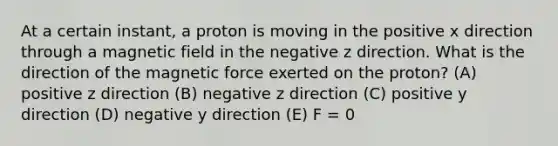 At a certain instant, a proton is moving in the positive x direction through a magnetic field in the negative z direction. What is the direction of the magnetic force exerted on the proton? (A) positive z direction (B) negative z direction (C) positive y direction (D) negative y direction (E) F = 0