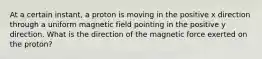 At a certain instant, a proton is moving in the positive x direction through a uniform magnetic field pointing in the positive y direction. What is the direction of the magnetic force exerted on the proton?