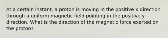 At a certain instant, a proton is moving in the positive x direction through a uniform magnetic field pointing in the positive y direction. What is the direction of the magnetic force exerted on the proton?