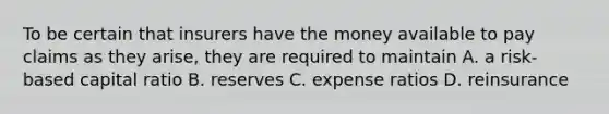 To be certain that insurers have the money available to pay claims as they arise, they are required to maintain A. a risk-based capital ratio B. reserves C. expense ratios D. reinsurance