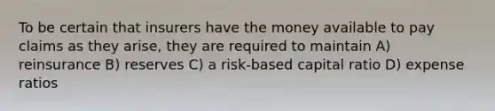 To be certain that insurers have the money available to pay claims as they arise, they are required to maintain A) reinsurance B) reserves C) a risk-based capital ratio D) expense ratios