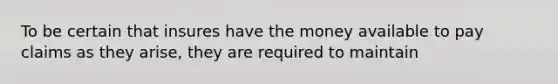 To be certain that insures have the money available to pay claims as they arise, they are required to maintain