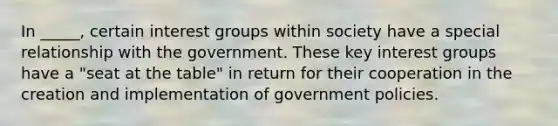 In _____, certain interest groups within society have a special relationship with the government. These key interest groups have a "seat at the table" in return for their cooperation in the creation and implementation of government policies.