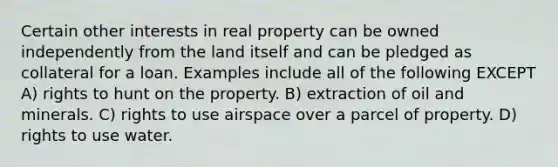 Certain other interests in real property can be owned independently from the land itself and can be pledged as collateral for a loan. Examples include all of the following EXCEPT A) rights to hunt on the property. B) extraction of oil and minerals. C) rights to use airspace over a parcel of property. D) rights to use water.