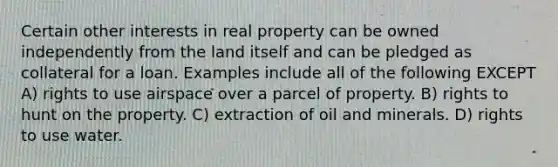 Certain other interests in real property can be owned independently from the land itself and can be pledged as collateral for a loan. Examples include all of the following EXCEPT A) rights to use airspace over a parcel of property. B) rights to hunt on the property. C) extraction of oil and minerals. D) rights to use water.