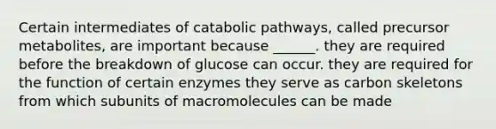 Certain intermediates of catabolic pathways, called precursor metabolites, are important because ______. they are required before the breakdown of glucose can occur. they are required for the function of certain enzymes they serve as carbon skeletons from which subunits of macromolecules can be made