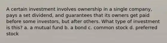 A certain investment involves ownership in a single company, pays a set dividend, and guarantees that its owners get paid before some investors, but after others. What type of investment is this? a. a mutual fund b. a bond c. common stock d. preferred stock