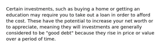 Certain investments, such as buying a home or getting an education may require you to take out a loan in order to afford the cost. These have the potential to increase your net worth or to appreciate, meaning they will investments are generally considered to be "good debt" because they rise in price or value over a period of time.