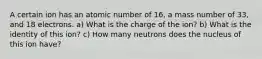 A certain ion has an atomic number of 16, a mass number of 33, and 18 electrons. a) What is the charge of the ion? b) What is the identity of this ion? c) How many neutrons does the nucleus of this ion have?