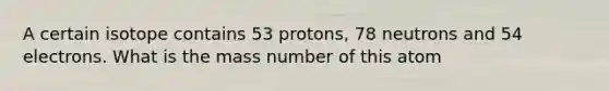 A certain isotope contains 53 protons, 78 neutrons and 54 electrons. What is the mass number of this atom