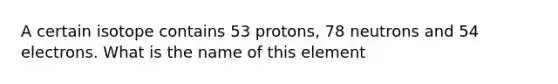 A certain isotope contains 53 protons, 78 neutrons and 54 electrons. What is the name of this element