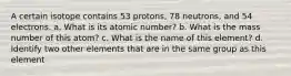 A certain isotope contains 53 protons, 78 neutrons, and 54 electrons. a. What is its atomic number? b. What is the mass number of this atom? c. What is the name of this element? d. Identify two other elements that are in the same group as this element