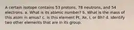 A certain isotope contains 53 protons, 78 neutrons, and 54 electrons. a. What is its atomic number? b. What is the mass of this atom in amus? c. Is this element Pt, Xe, I, or Bh? d. Identify two other elements that are in its group.