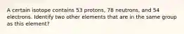 A certain isotope contains 53 protons, 78 neutrons, and 54 electrons. Identify two other elements that are in the same group as this element?