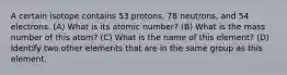 A certain isotope contains 53 protons, 78 neutrons, and 54 electrons. (A) What is its atomic number? (B) What is the mass number of this atom? (C) What is the name of this element? (D) Identify two other elements that are in the same group as this element.