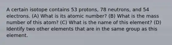 A certain isotope contains 53 protons, 78 neutrons, and 54 electrons. (A) What is its atomic number? (B) What is the mass number of this atom? (C) What is the name of this element? (D) Identify two other elements that are in the same group as this element.