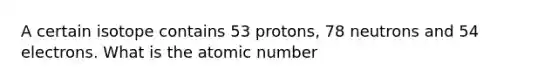 A certain isotope contains 53 protons, 78 neutrons and 54 electrons. What is the atomic number