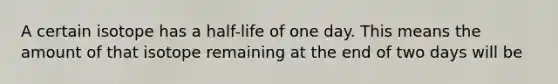 A certain isotope has a half-life of one day. This means the amount of that isotope remaining at the end of two days will be