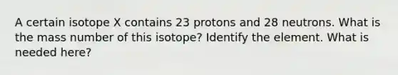 A certain isotope X contains 23 protons and 28 neutrons. What is the mass number of this isotope? Identify the element. What is needed here?